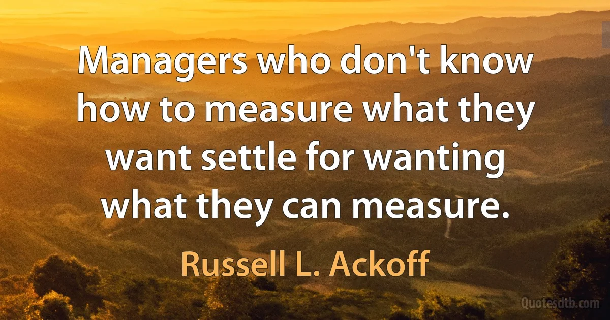 Managers who don't know how to measure what they want settle for wanting what they can measure. (Russell L. Ackoff)