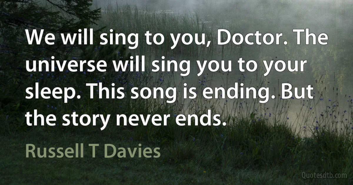 We will sing to you, Doctor. The universe will sing you to your sleep. This song is ending. But the story never ends. (Russell T Davies)