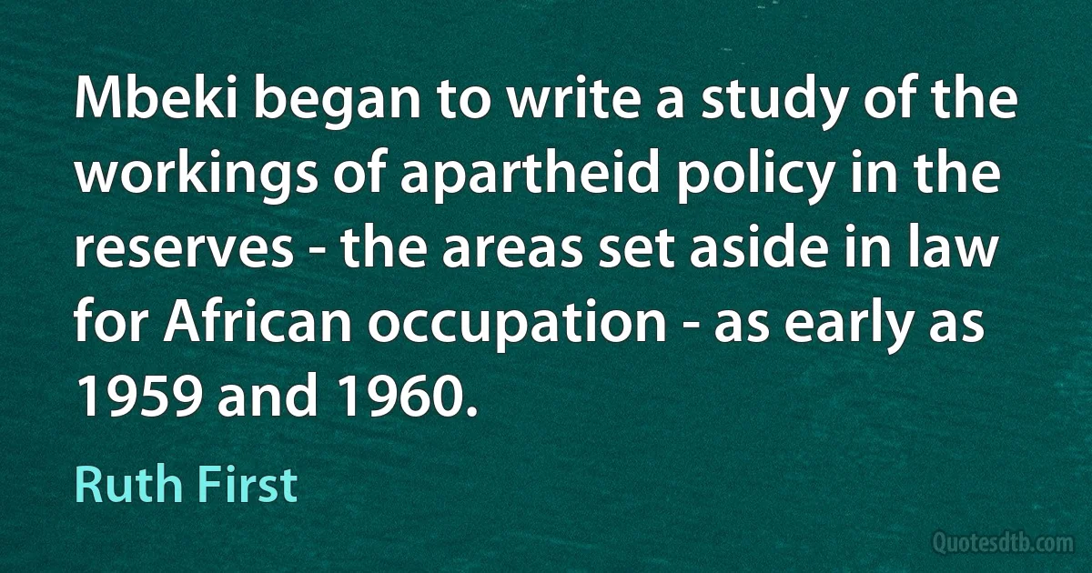 Mbeki began to write a study of the workings of apartheid policy in the reserves - the areas set aside in law for African occupation - as early as 1959 and 1960. (Ruth First)