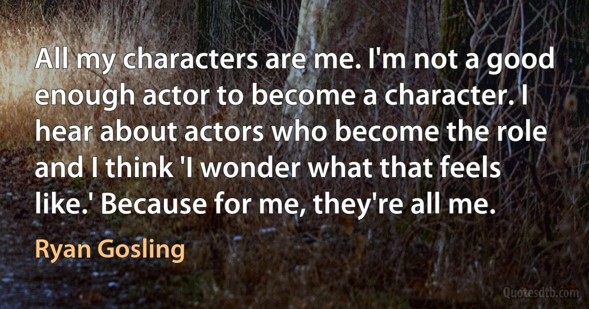 All my characters are me. I'm not a good enough actor to become a character. I hear about actors who become the role and I think 'I wonder what that feels like.' Because for me, they're all me. (Ryan Gosling)