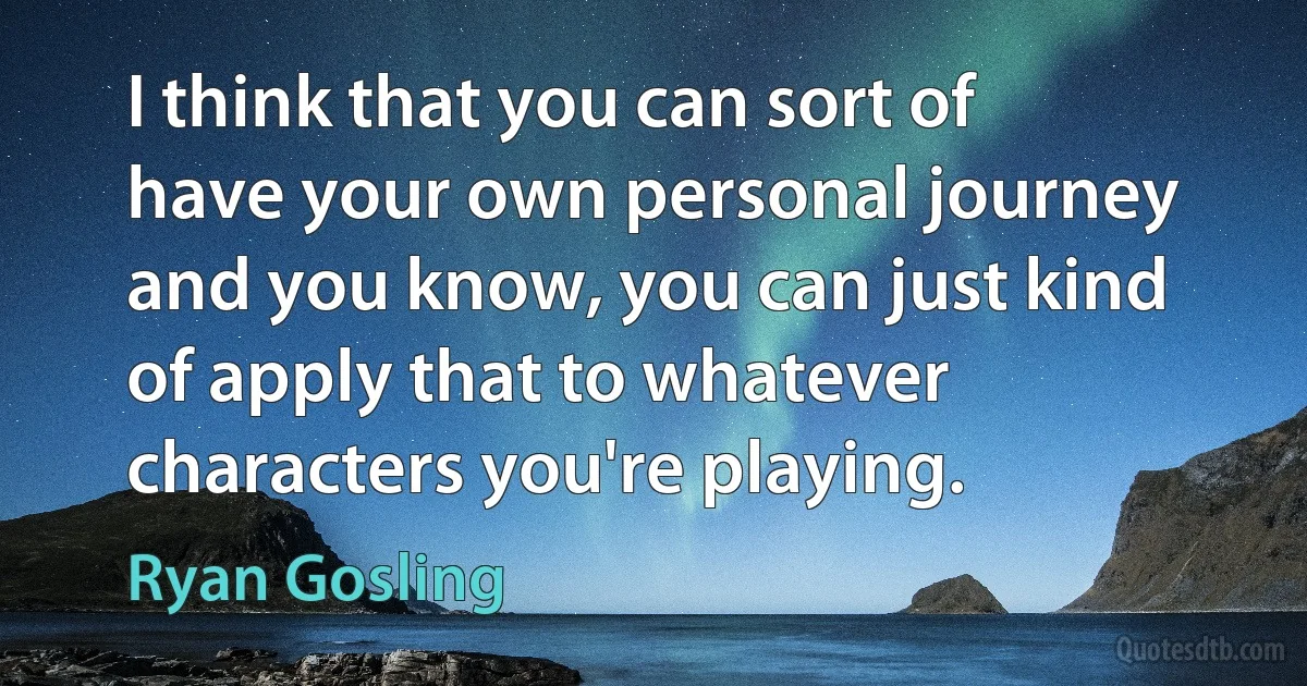 I think that you can sort of have your own personal journey and you know, you can just kind of apply that to whatever characters you're playing. (Ryan Gosling)