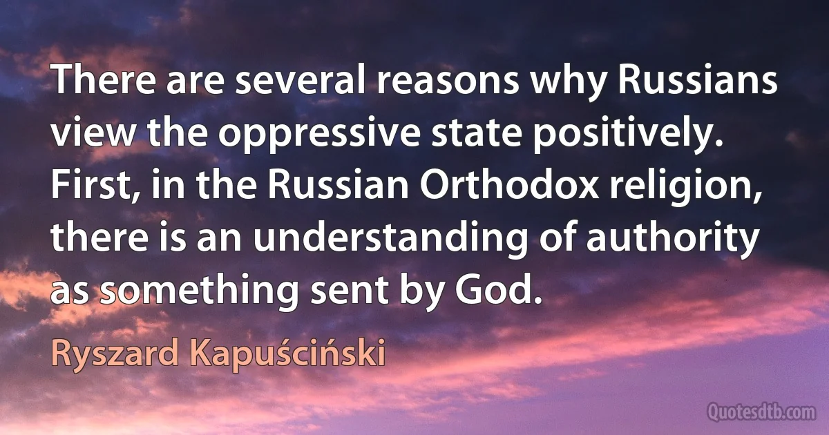 There are several reasons why Russians view the oppressive state positively. First, in the Russian Orthodox religion, there is an understanding of authority as something sent by God. (Ryszard Kapuściński)