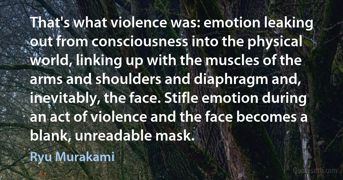 That's what violence was: emotion leaking out from consciousness into the physical world, linking up with the muscles of the arms and shoulders and diaphragm and, inevitably, the face. Stifle emotion during an act of violence and the face becomes a blank, unreadable mask. (Ryu Murakami)