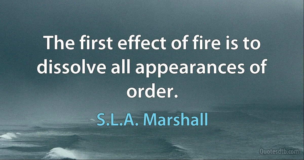 The first effect of fire is to dissolve all appearances of order. (S.L.A. Marshall)