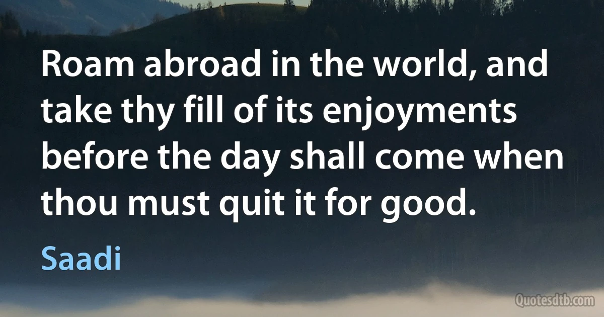 Roam abroad in the world, and take thy fill of its enjoyments before the day shall come when thou must quit it for good. (Saadi)