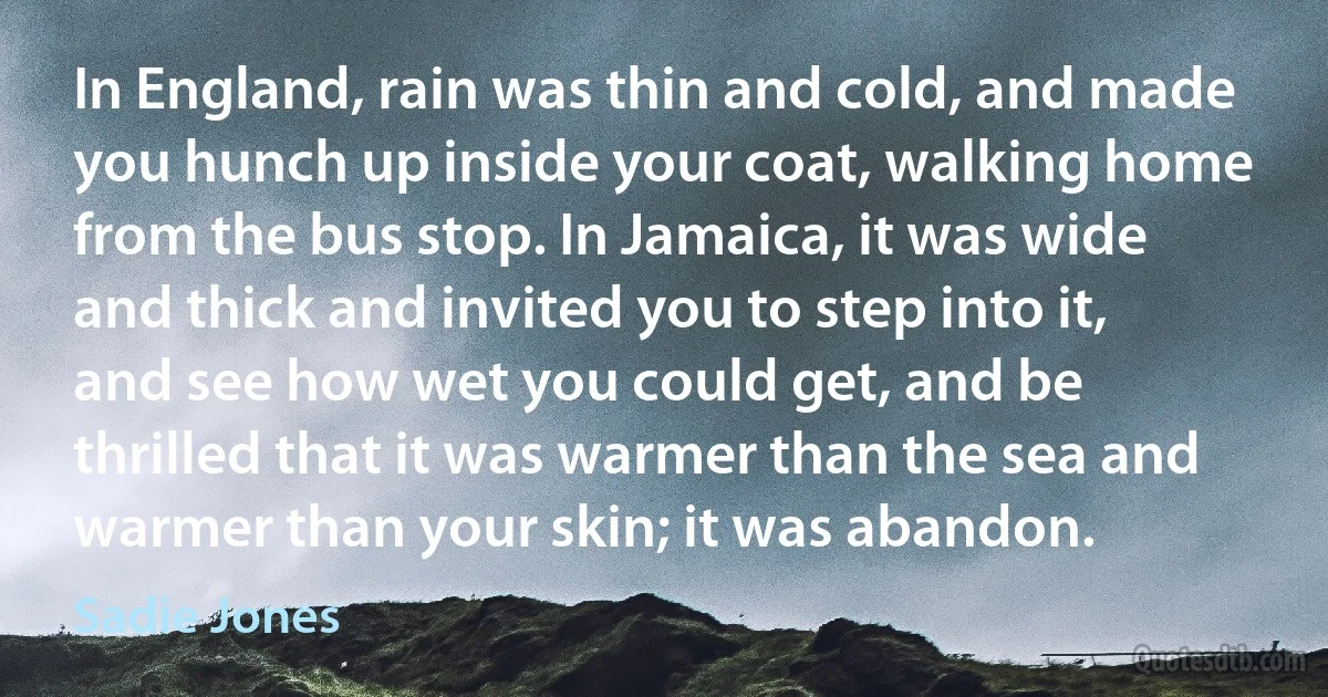 In England, rain was thin and cold, and made you hunch up inside your coat, walking home from the bus stop. In Jamaica, it was wide and thick and invited you to step into it, and see how wet you could get, and be thrilled that it was warmer than the sea and warmer than your skin; it was abandon. (Sadie Jones)