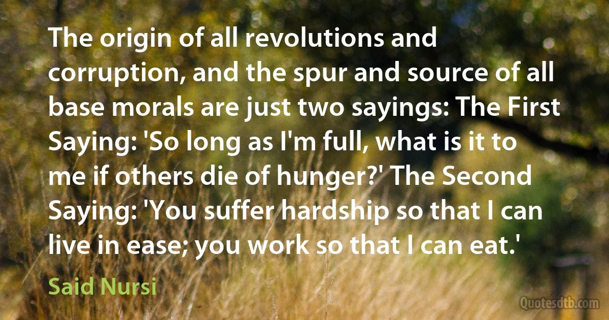 The origin of all revolutions and corruption, and the spur and source of all base morals are just two sayings: The First Saying: 'So long as I'm full, what is it to me if others die of hunger?' The Second Saying: 'You suffer hardship so that I can live in ease; you work so that I can eat.' (Said Nursi)