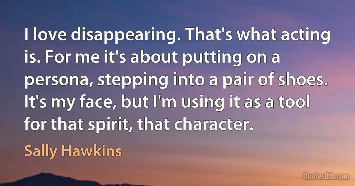 I love disappearing. That's what acting is. For me it's about putting on a persona, stepping into a pair of shoes. It's my face, but I'm using it as a tool for that spirit, that character. (Sally Hawkins)