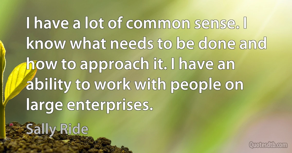 I have a lot of common sense. I know what needs to be done and how to approach it. I have an ability to work with people on large enterprises. (Sally Ride)