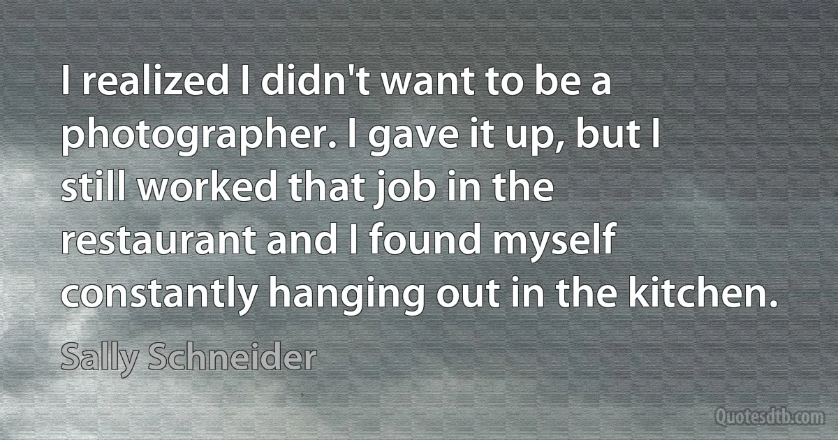 I realized I didn't want to be a photographer. I gave it up, but I still worked that job in the restaurant and I found myself constantly hanging out in the kitchen. (Sally Schneider)