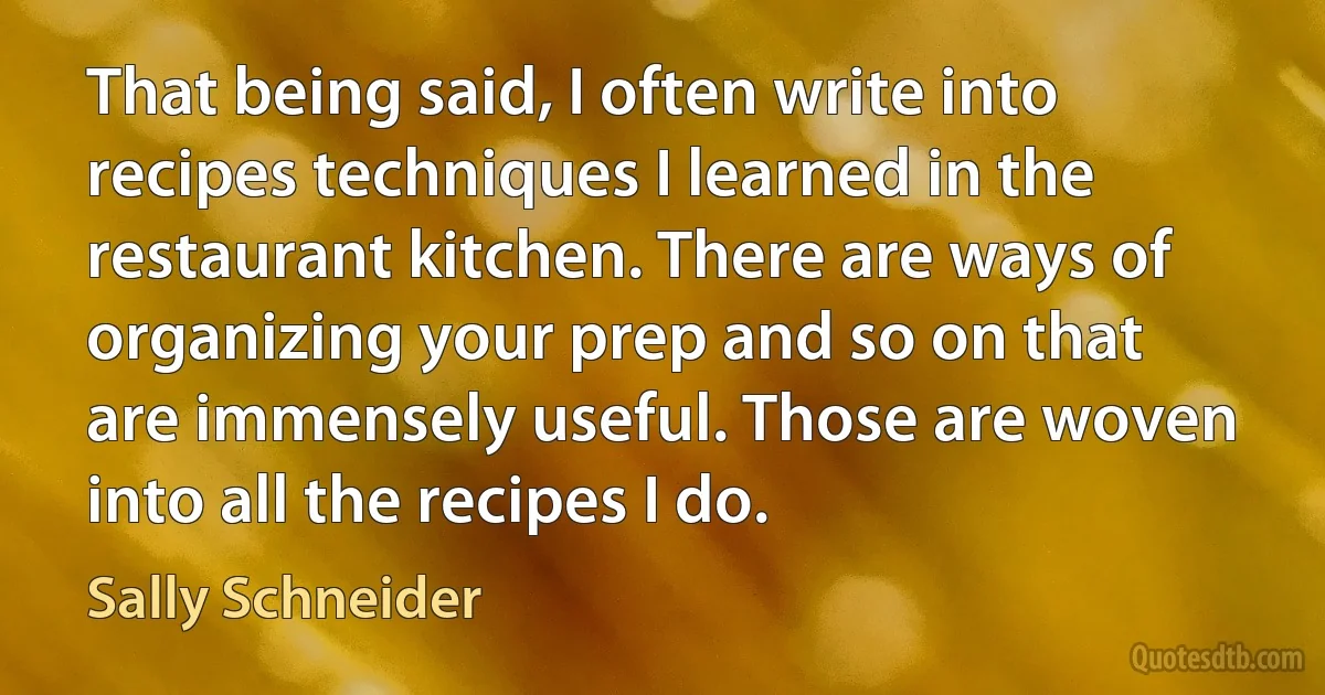 That being said, I often write into recipes techniques I learned in the restaurant kitchen. There are ways of organizing your prep and so on that are immensely useful. Those are woven into all the recipes I do. (Sally Schneider)