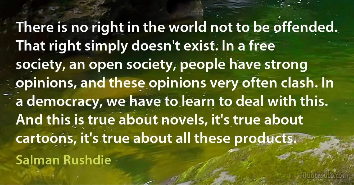 There is no right in the world not to be offended. That right simply doesn't exist. In a free society, an open society, people have strong opinions, and these opinions very often clash. In a democracy, we have to learn to deal with this. And this is true about novels, it's true about cartoons, it's true about all these products. (Salman Rushdie)