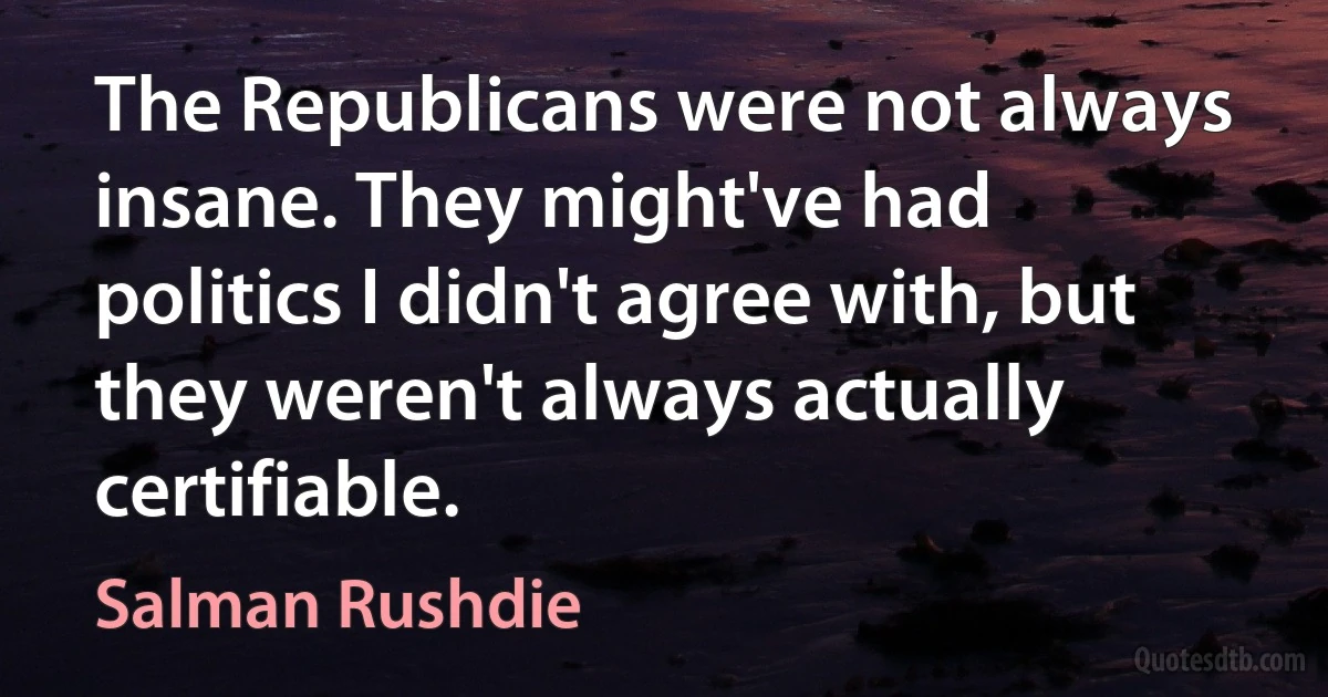 The Republicans were not always insane. They might've had politics I didn't agree with, but they weren't always actually certifiable. (Salman Rushdie)