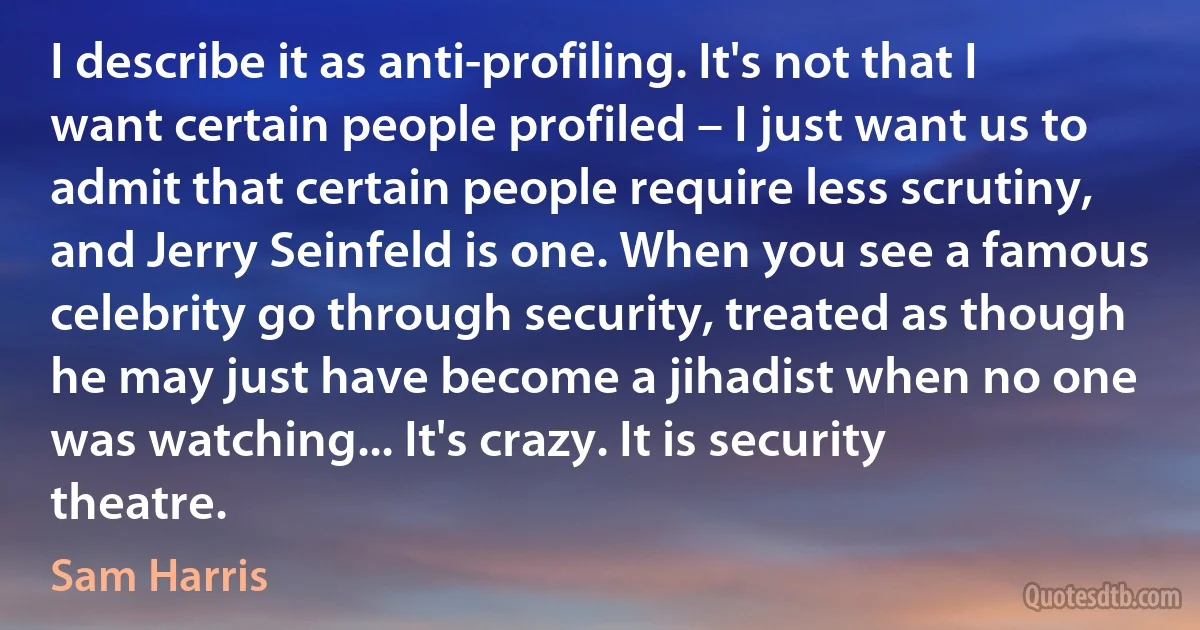 I describe it as anti-profiling. It's not that I want certain people profiled – I just want us to admit that certain people require less scrutiny, and Jerry Seinfeld is one. When you see a famous celebrity go through security, treated as though he may just have become a jihadist when no one was watching... It's crazy. It is security theatre. (Sam Harris)