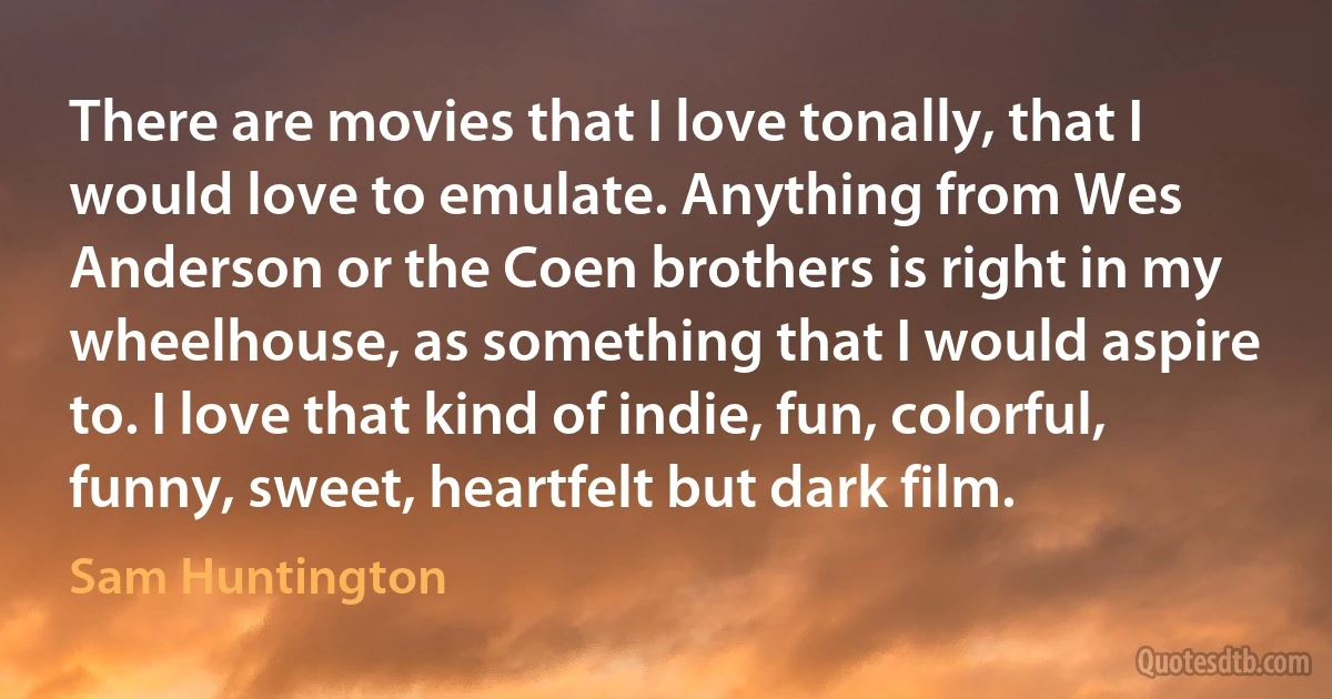 There are movies that I love tonally, that I would love to emulate. Anything from Wes Anderson or the Coen brothers is right in my wheelhouse, as something that I would aspire to. I love that kind of indie, fun, colorful, funny, sweet, heartfelt but dark film. (Sam Huntington)