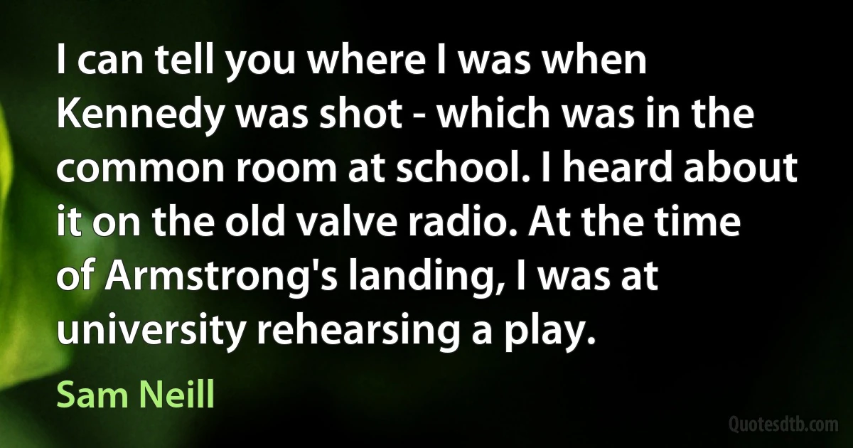 I can tell you where I was when Kennedy was shot - which was in the common room at school. I heard about it on the old valve radio. At the time of Armstrong's landing, I was at university rehearsing a play. (Sam Neill)