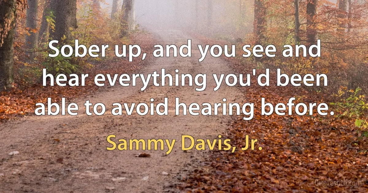 Sober up, and you see and hear everything you'd been able to avoid hearing before. (Sammy Davis, Jr.)