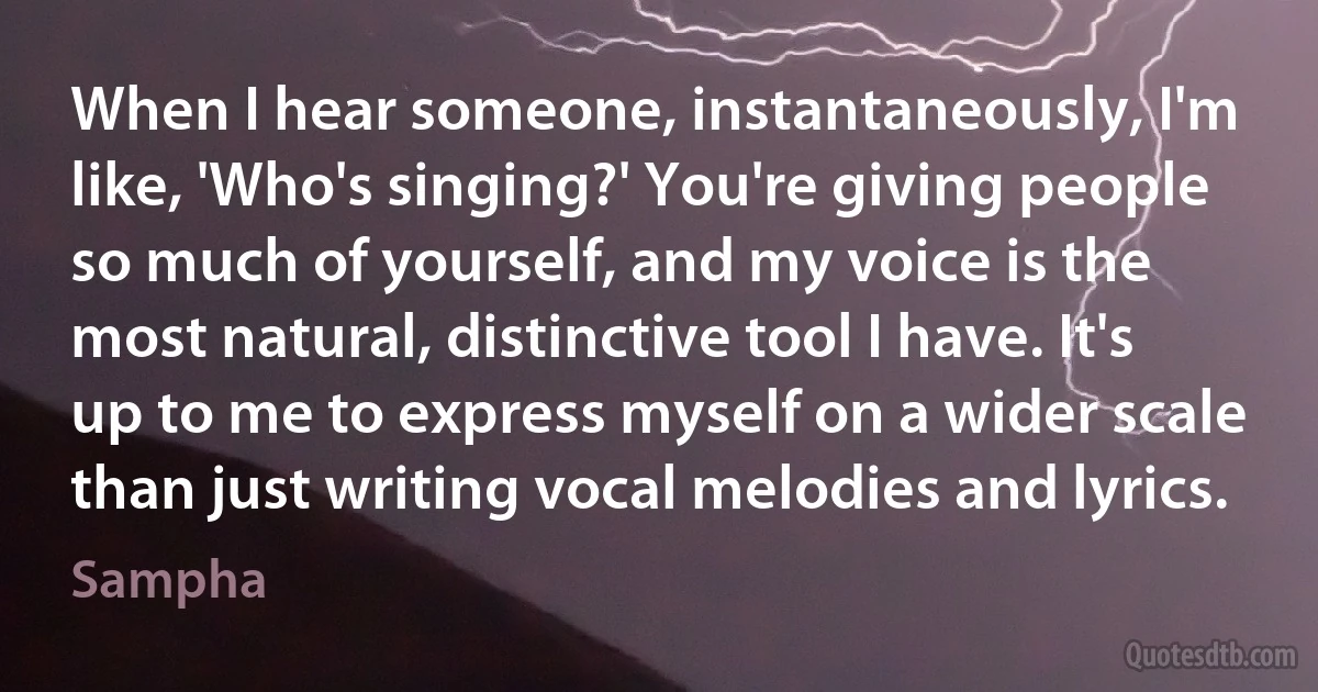 When I hear someone, instantaneously, I'm like, 'Who's singing?' You're giving people so much of yourself, and my voice is the most natural, distinctive tool I have. It's up to me to express myself on a wider scale than just writing vocal melodies and lyrics. (Sampha)