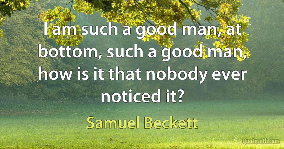 I am such a good man, at bottom, such a good man, how is it that nobody ever noticed it? (Samuel Beckett)