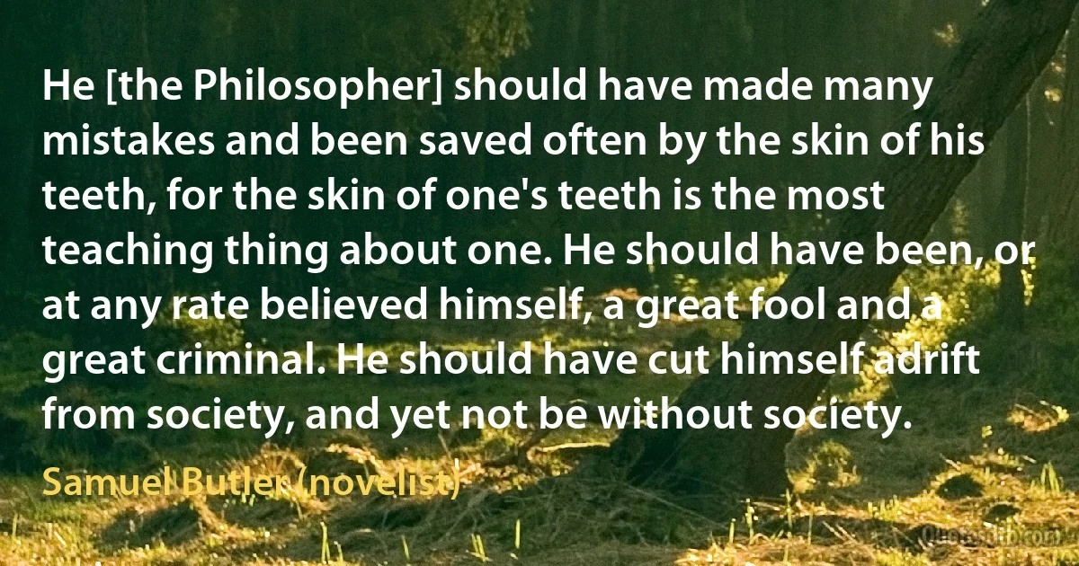 He [the Philosopher] should have made many mistakes and been saved often by the skin of his teeth, for the skin of one's teeth is the most teaching thing about one. He should have been, or at any rate believed himself, a great fool and a great criminal. He should have cut himself adrift from society, and yet not be without society. (Samuel Butler (novelist))