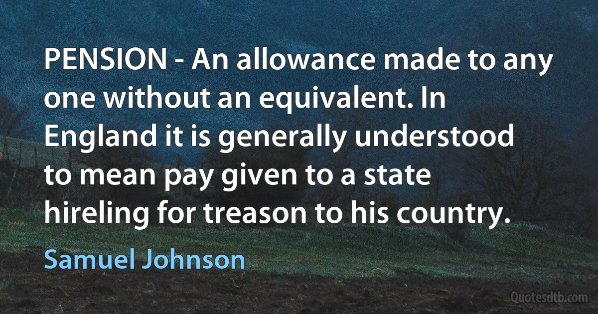 PENSION - An allowance made to any one without an equivalent. In England it is generally understood to mean pay given to a state hireling for treason to his country. (Samuel Johnson)