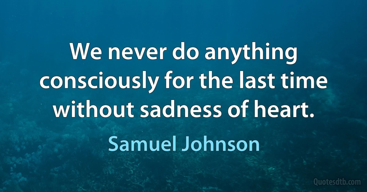 We never do anything consciously for the last time without sadness of heart. (Samuel Johnson)