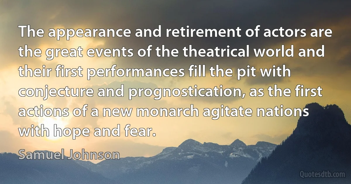 The appearance and retirement of actors are the great events of the theatrical world and their first performances fill the pit with conjecture and prognostication, as the first actions of a new monarch agitate nations with hope and fear. (Samuel Johnson)