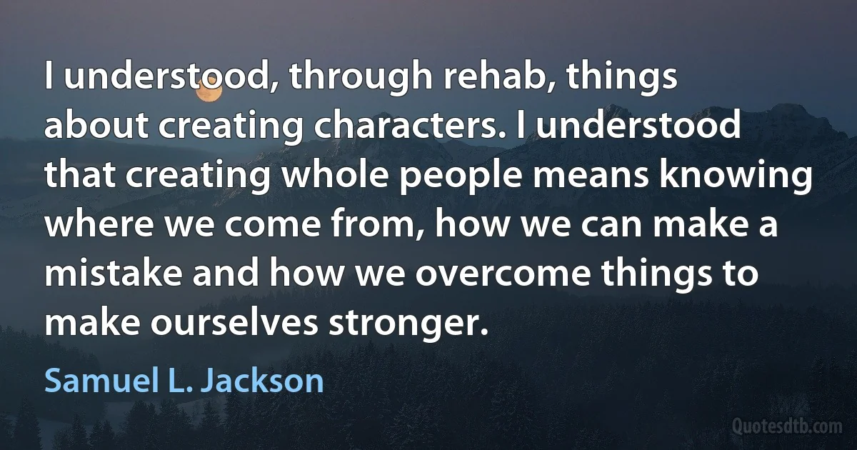 I understood, through rehab, things about creating characters. I understood that creating whole people means knowing where we come from, how we can make a mistake and how we overcome things to make ourselves stronger. (Samuel L. Jackson)