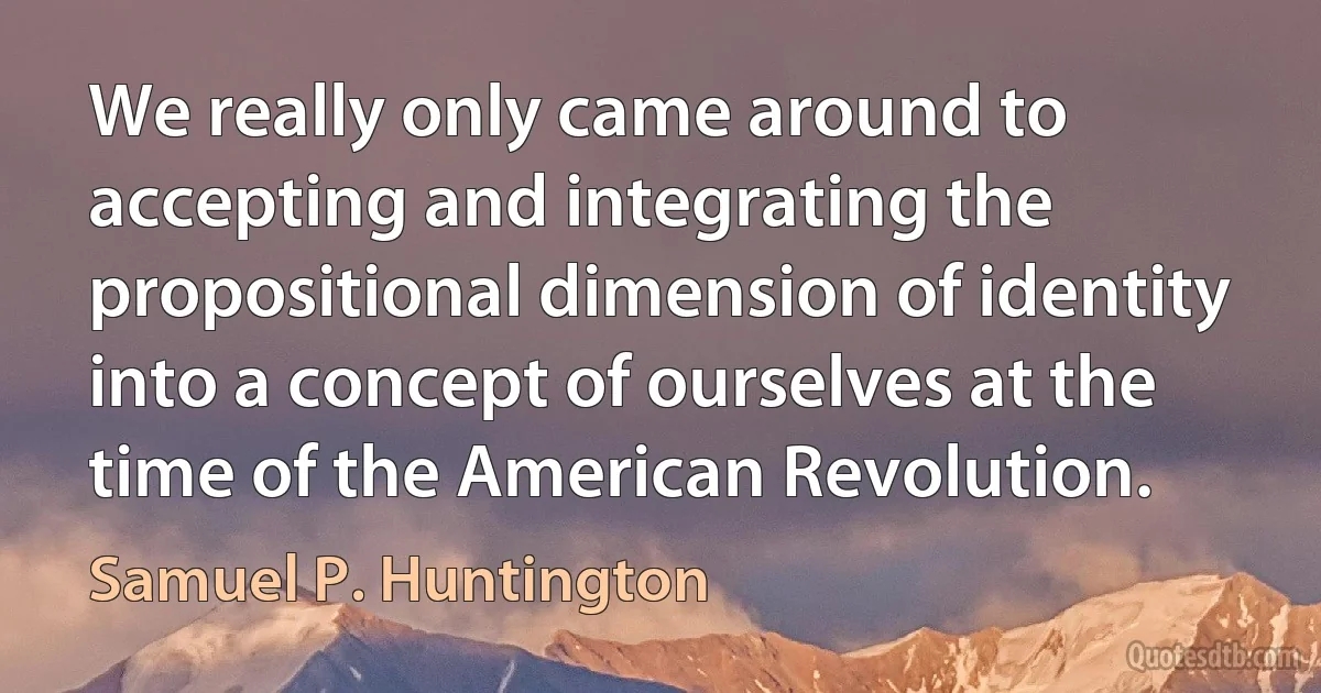 We really only came around to accepting and integrating the propositional dimension of identity into a concept of ourselves at the time of the American Revolution. (Samuel P. Huntington)