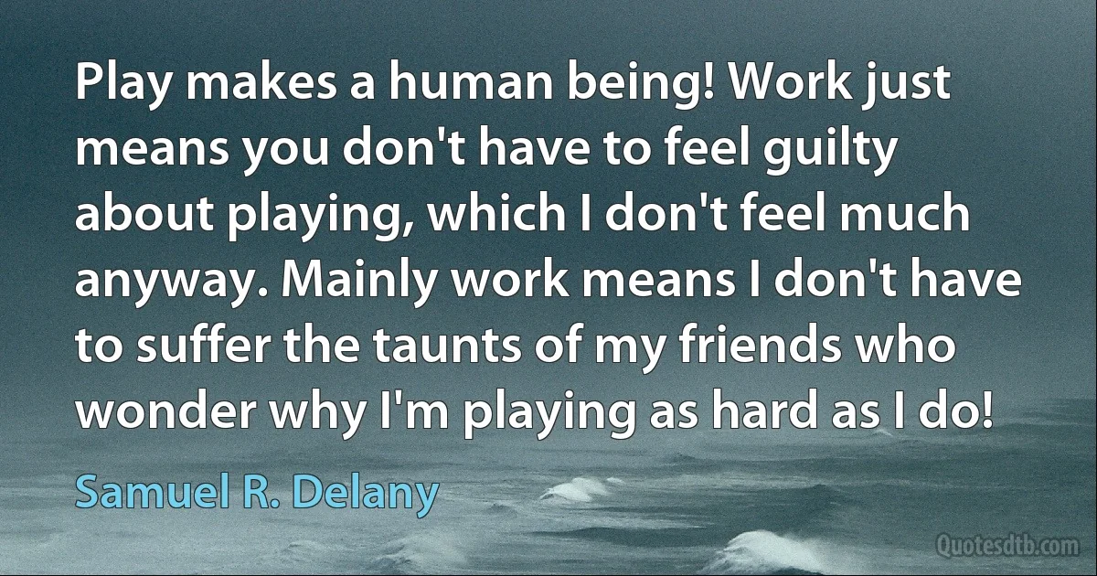 Play makes a human being! Work just means you don't have to feel guilty about playing, which I don't feel much anyway. Mainly work means I don't have to suffer the taunts of my friends who wonder why I'm playing as hard as I do! (Samuel R. Delany)