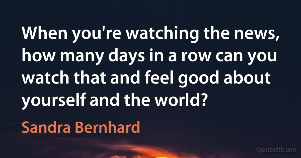 When you're watching the news, how many days in a row can you watch that and feel good about yourself and the world? (Sandra Bernhard)