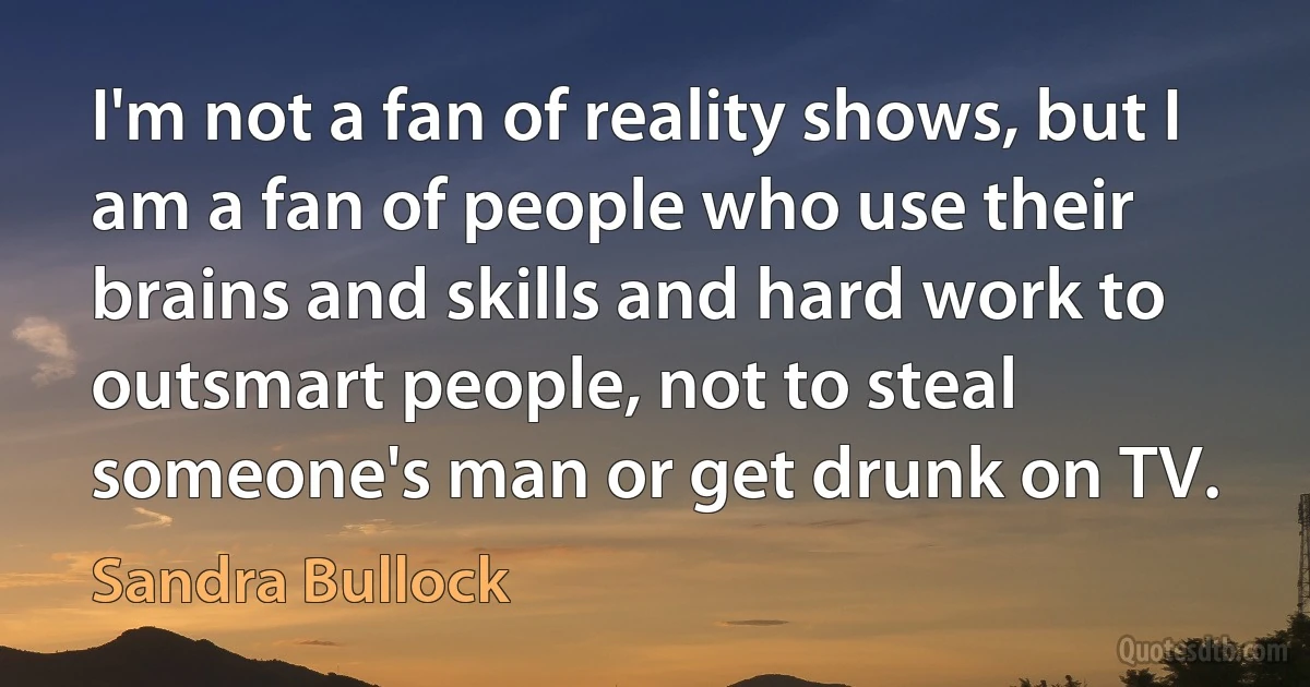 I'm not a fan of reality shows, but I am a fan of people who use their brains and skills and hard work to outsmart people, not to steal someone's man or get drunk on TV. (Sandra Bullock)