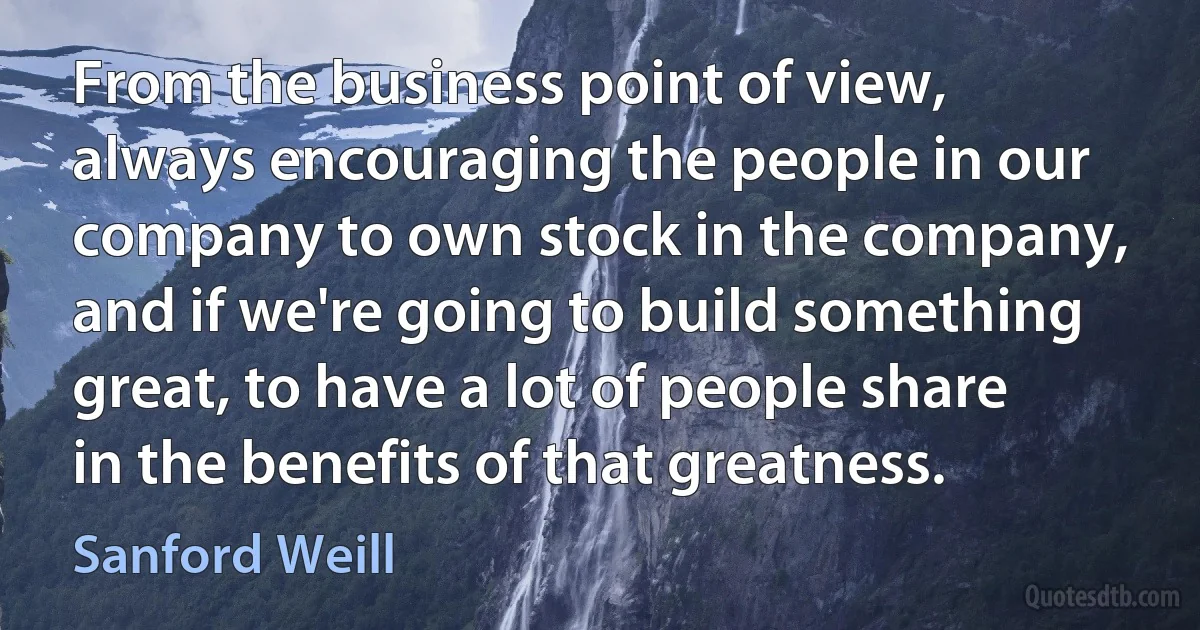 From the business point of view, always encouraging the people in our company to own stock in the company, and if we're going to build something great, to have a lot of people share in the benefits of that greatness. (Sanford Weill)