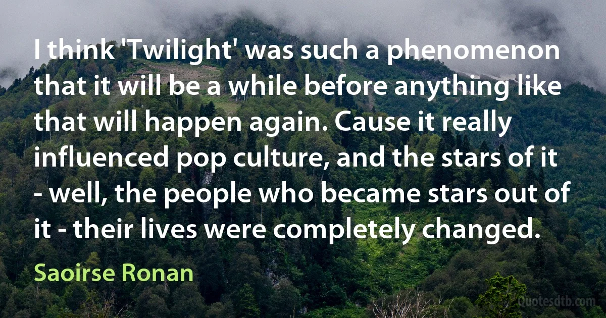 I think 'Twilight' was such a phenomenon that it will be a while before anything like that will happen again. Cause it really influenced pop culture, and the stars of it - well, the people who became stars out of it - their lives were completely changed. (Saoirse Ronan)