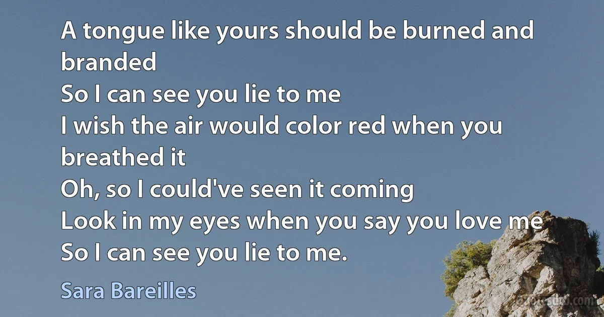 A tongue like yours should be burned and branded
So I can see you lie to me
I wish the air would color red when you breathed it
Oh, so I could've seen it coming
Look in my eyes when you say you love me
So I can see you lie to me. (Sara Bareilles)