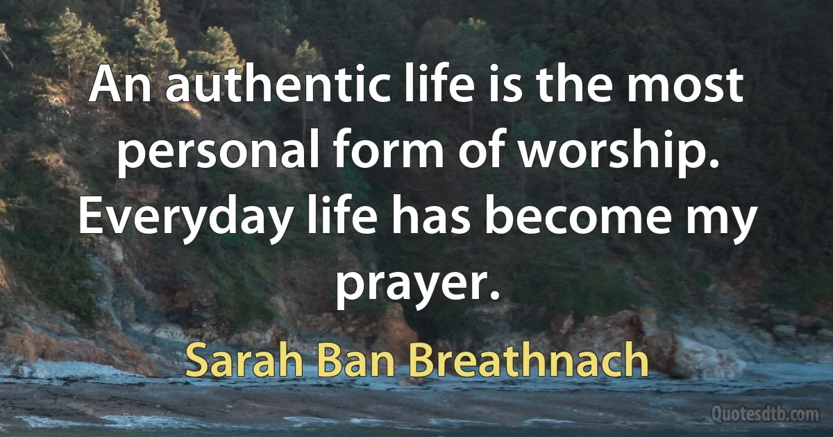 An authentic life is the most personal form of worship. Everyday life has become my prayer. (Sarah Ban Breathnach)