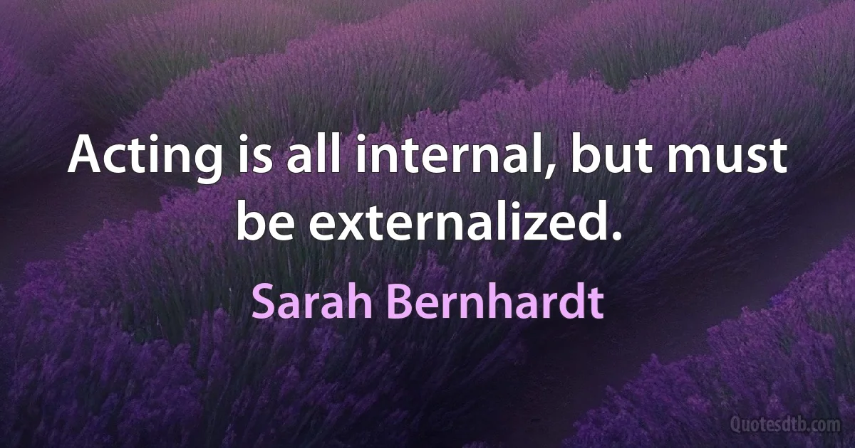 Acting is all internal, but must be externalized. (Sarah Bernhardt)