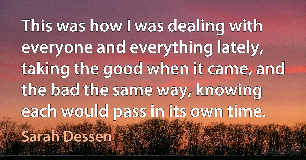 This was how I was dealing with everyone and everything lately, taking the good when it came, and the bad the same way, knowing each would pass in its own time. (Sarah Dessen)