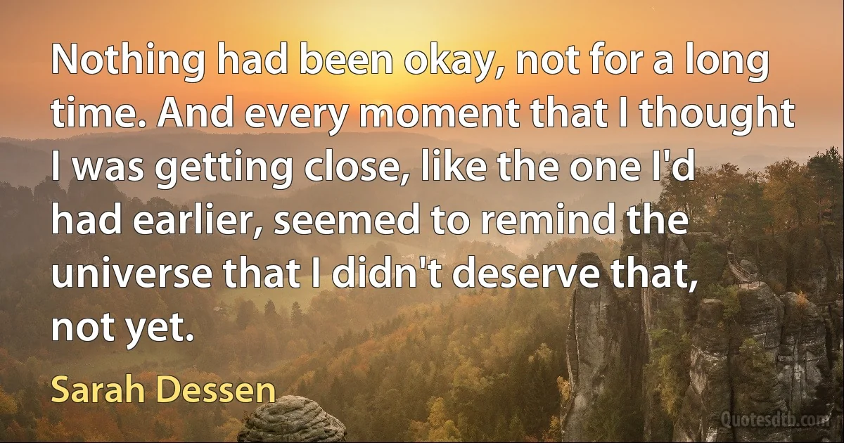 Nothing had been okay, not for a long time. And every moment that I thought I was getting close, like the one I'd had earlier, seemed to remind the universe that I didn't deserve that, not yet. (Sarah Dessen)