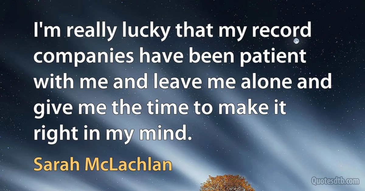 I'm really lucky that my record companies have been patient with me and leave me alone and give me the time to make it right in my mind. (Sarah McLachlan)