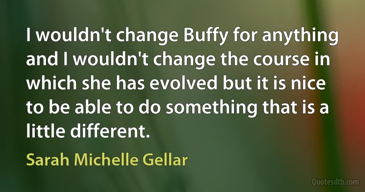 I wouldn't change Buffy for anything and I wouldn't change the course in which she has evolved but it is nice to be able to do something that is a little different. (Sarah Michelle Gellar)