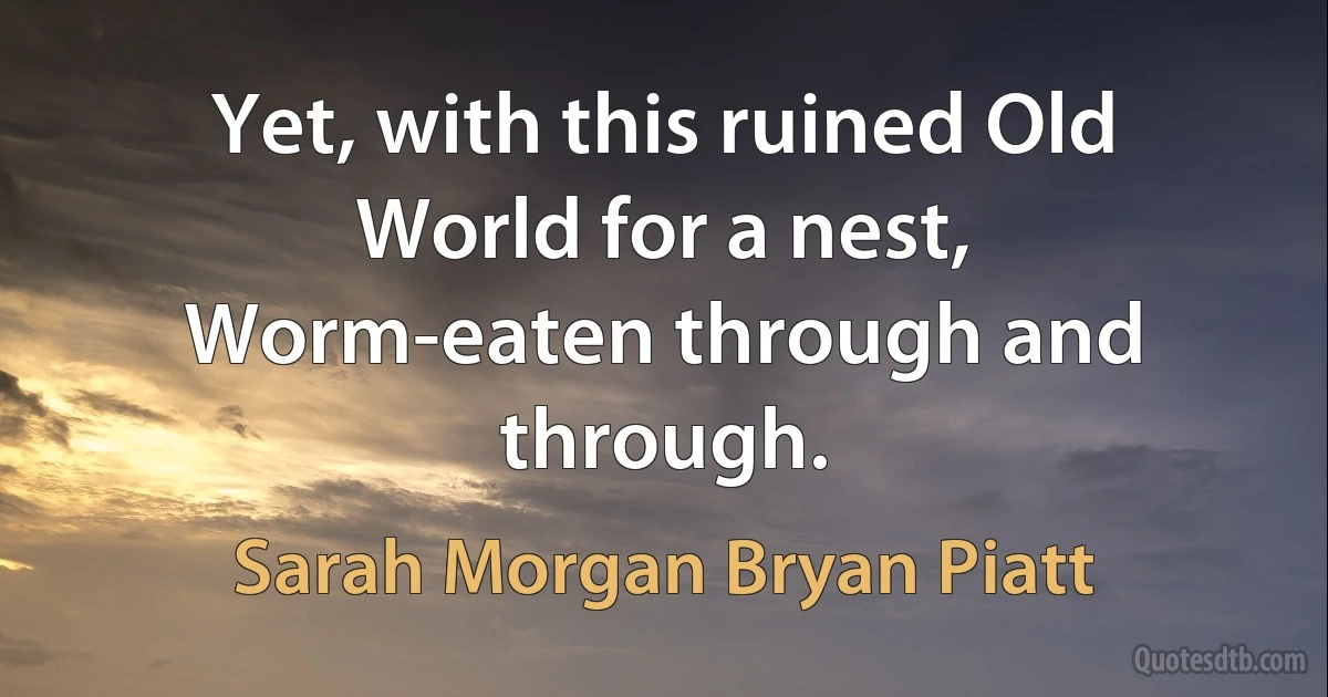 Yet, with this ruined Old World for a nest,
Worm-eaten through and through. (Sarah Morgan Bryan Piatt)