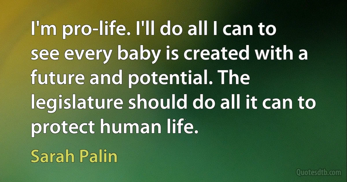 I'm pro-life. I'll do all I can to see every baby is created with a future and potential. The legislature should do all it can to protect human life. (Sarah Palin)