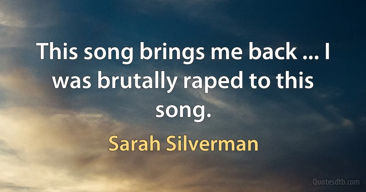 This song brings me back ... I was brutally raped to this song. (Sarah Silverman)