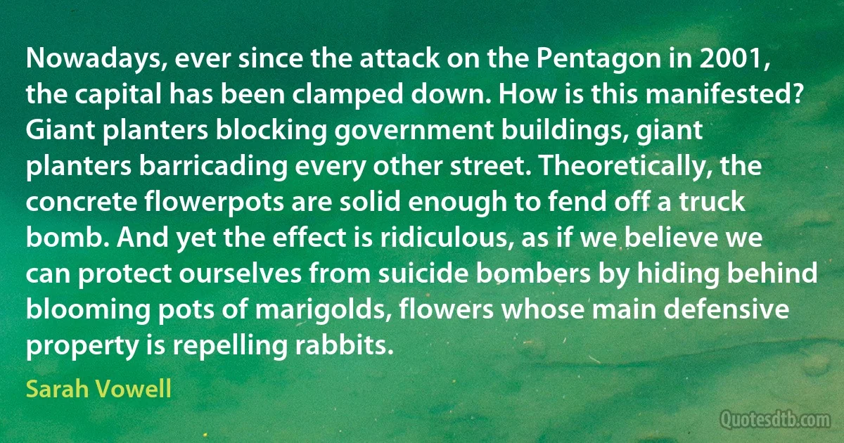 Nowadays, ever since the attack on the Pentagon in 2001, the capital has been clamped down. How is this manifested? Giant planters blocking government buildings, giant planters barricading every other street. Theoretically, the concrete flowerpots are solid enough to fend off a truck bomb. And yet the effect is ridiculous, as if we believe we can protect ourselves from suicide bombers by hiding behind blooming pots of marigolds, flowers whose main defensive property is repelling rabbits. (Sarah Vowell)