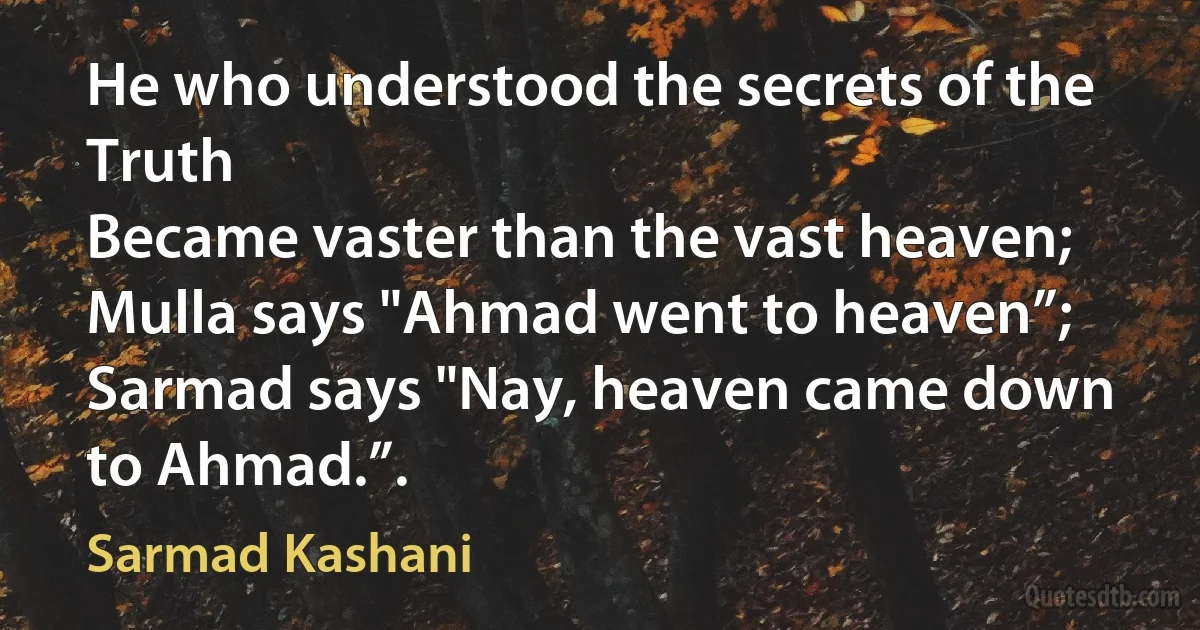 He who understood the secrets of the Truth
Became vaster than the vast heaven;
Mulla says "Ahmad went to heaven”;
Sarmad says "Nay, heaven came down to Ahmad.”. (Sarmad Kashani)