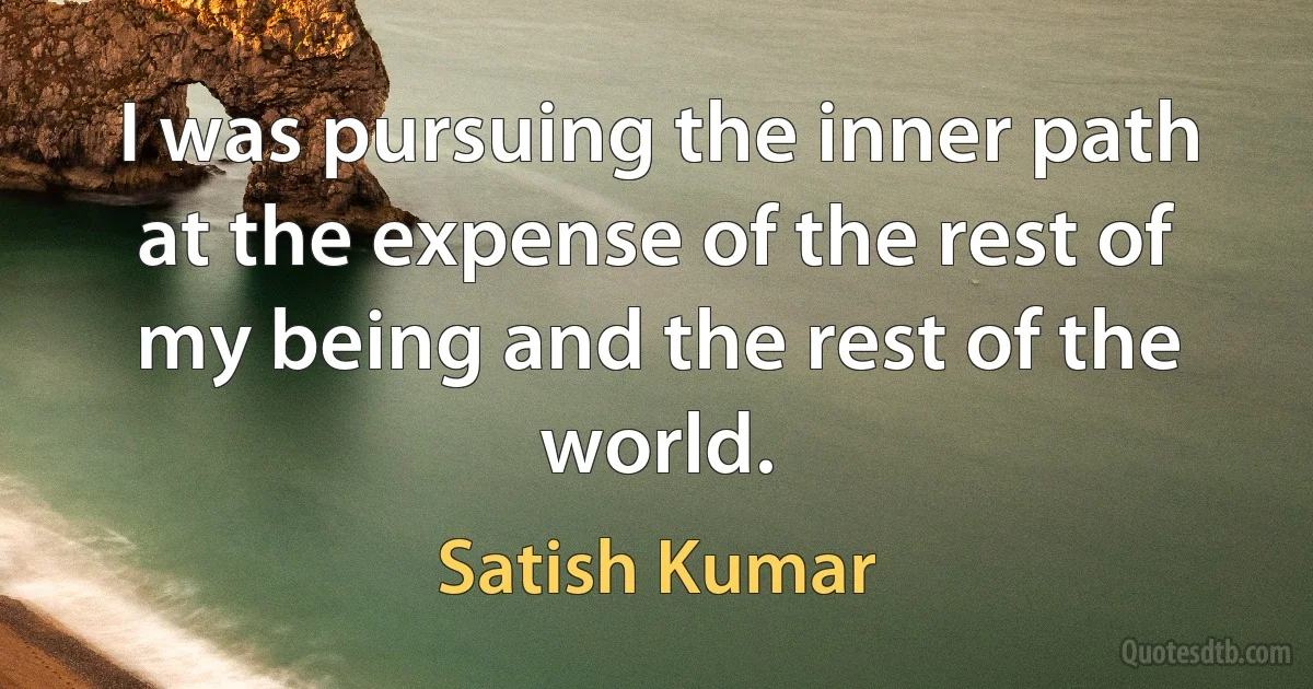 I was pursuing the inner path at the expense of the rest of my being and the rest of the world. (Satish Kumar)