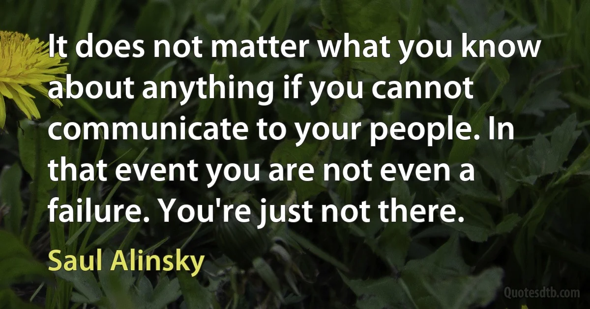 It does not matter what you know about anything if you cannot communicate to your people. In that event you are not even a failure. You're just not there. (Saul Alinsky)