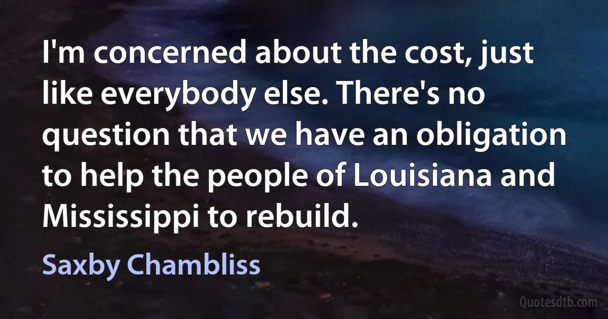 I'm concerned about the cost, just like everybody else. There's no question that we have an obligation to help the people of Louisiana and Mississippi to rebuild. (Saxby Chambliss)