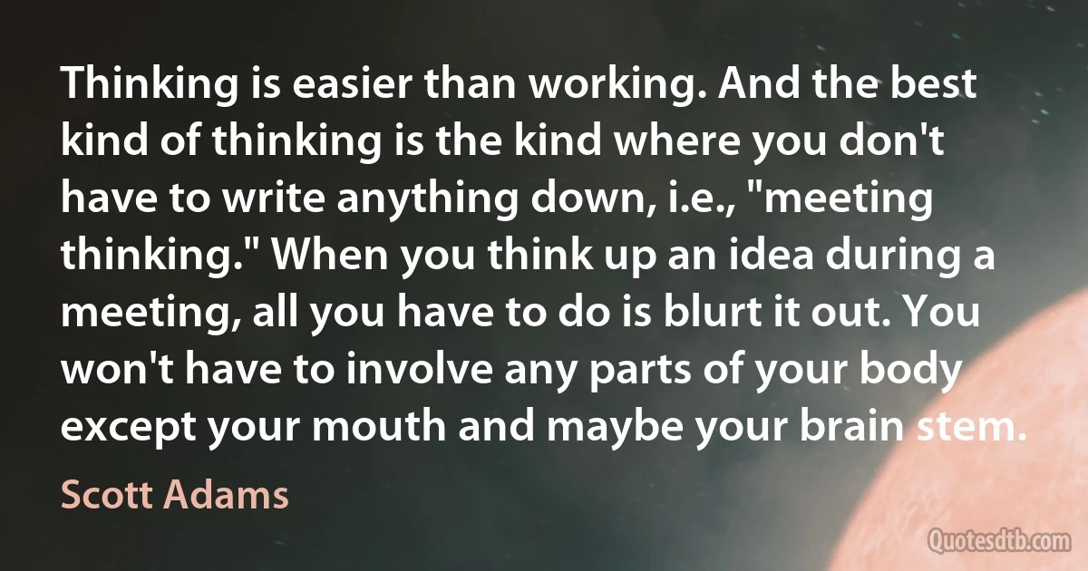 Thinking is easier than working. And the best kind of thinking is the kind where you don't have to write anything down, i.e., "meeting thinking." When you think up an idea during a meeting, all you have to do is blurt it out. You won't have to involve any parts of your body except your mouth and maybe your brain stem. (Scott Adams)